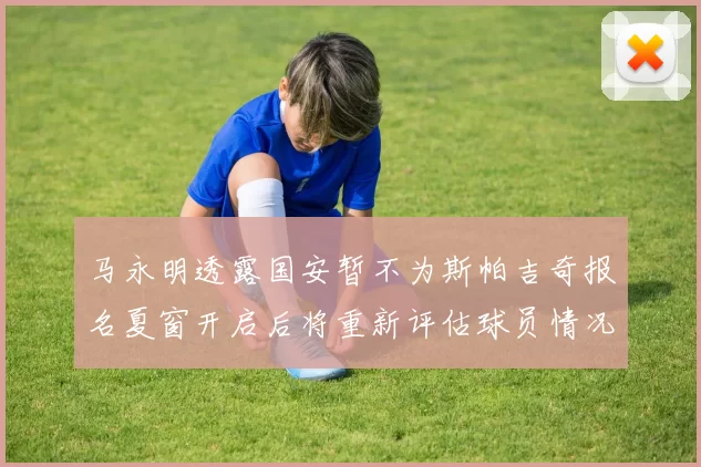 马永明透露国安暂不为斯帕吉奇报名夏窗开启后将重新评估球员情况