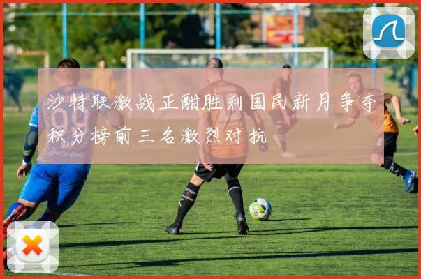 沙特联激战正酣胜利国民新月争夺积分榜前三名激烈对抗