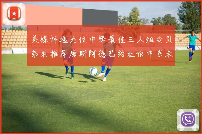 美媒评选九位中锋最佳三人组合贝弗利推荐唐斯阿德巴约杜伦申京未入选