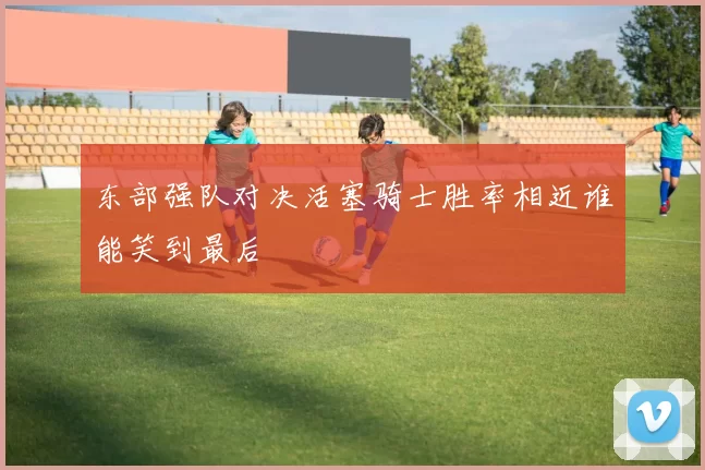 东部强队对决活塞骑士胜率相近谁能笑到最后