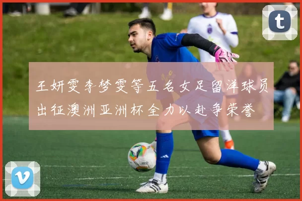 王妍雯李梦雯等五名女足留洋球员出征澳洲亚洲杯全力以赴争荣誉