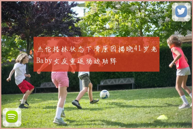 杰伦格林状态下滑原因揭晓41岁老Baby女友重返场边助阵