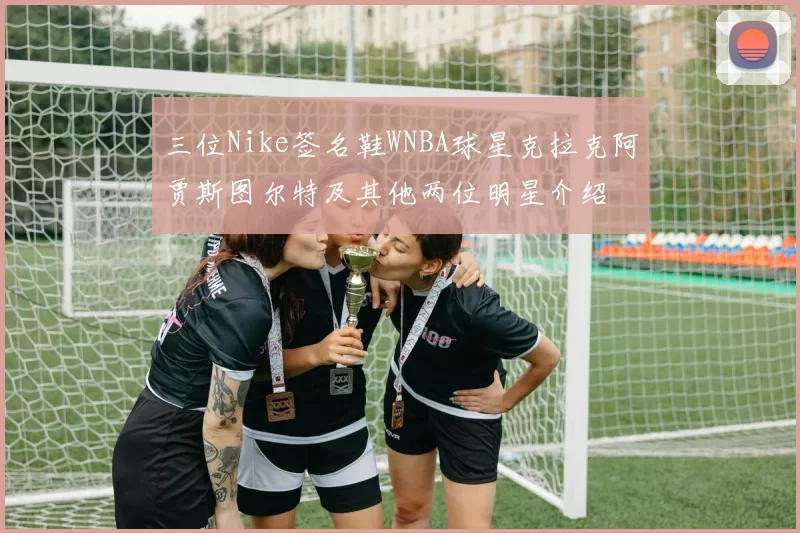 三位Nike签名鞋WNBA球星克拉克阿贾斯图尔特及其他两位明星介绍