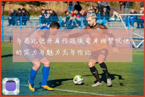 与恩比德并肩作战埃奇库姆赞叹他的实力与魅力无与伦比