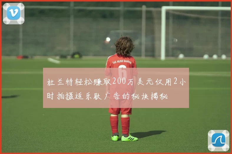 杜兰特轻松赚取200万美元仅用2小时拍摄适乐肤广告的秘诀揭秘