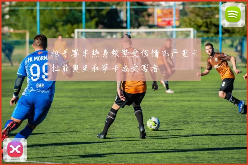 枪手赛季热身频繁受伤情况严重卡拉菲奥里和萨卡成受害者