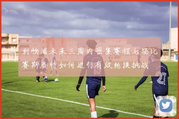 利物浦未来三周内密集赛程七场比赛斯洛特如何进行有效轮换挑战