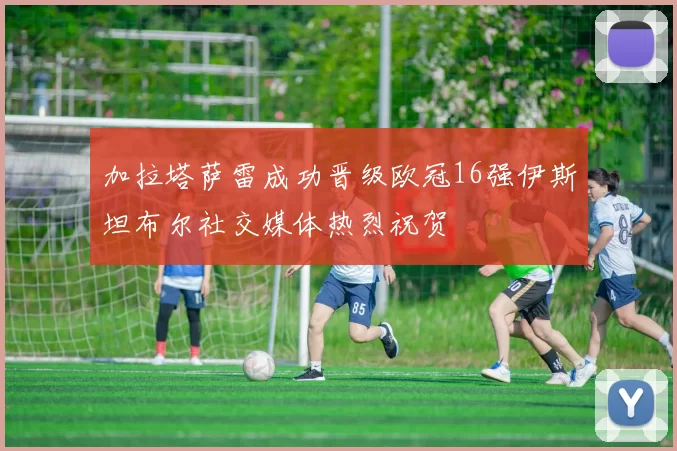 加拉塔萨雷成功晋级欧冠16强伊斯坦布尔社交媒体热烈祝贺