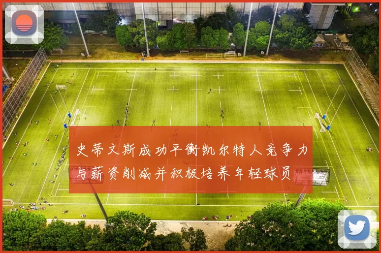 史蒂文斯成功平衡凯尔特人竞争力与薪资削减并积极培养年轻球员