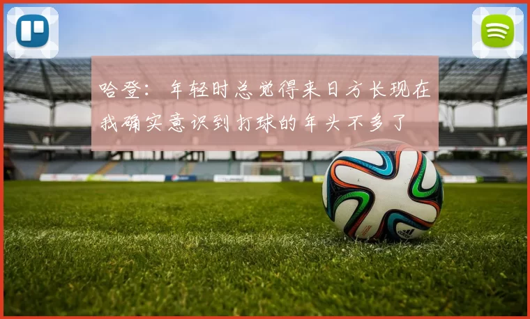 哈登：年轻时总觉得来日方长现在我确实意识到打球的年头不多了
