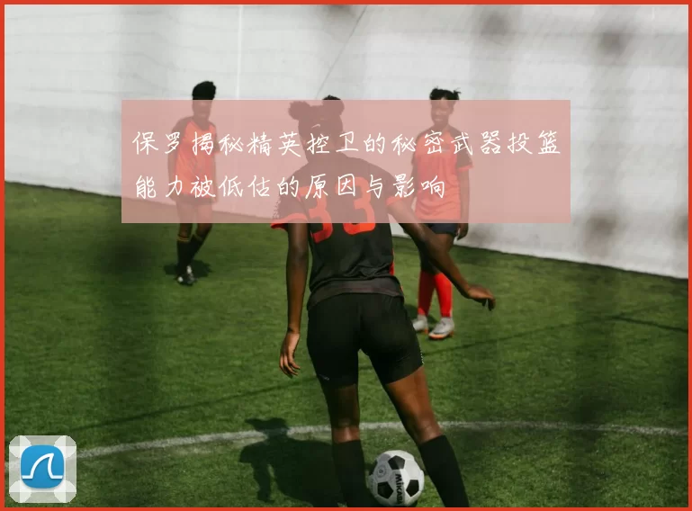 保罗揭秘精英控卫的秘密武器投篮能力被低估的原因与影响