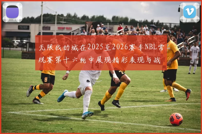 无限我的城在2025至2026赛季NBL常规赛第十六轮中展现精彩表现与战术分析