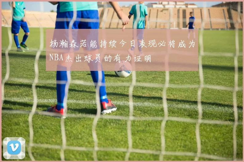 杨瀚森若能持续今日表现必将成为NBA杰出球员的有力证明