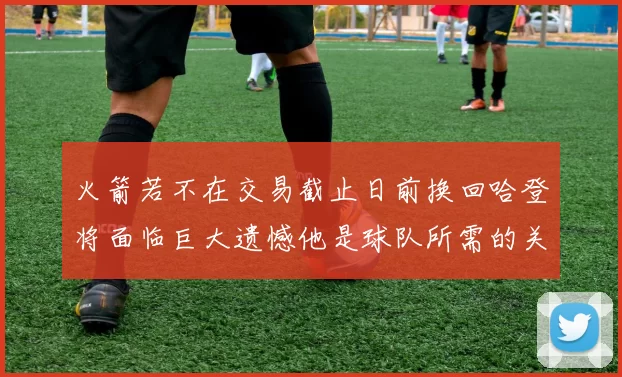 火箭若不在交易截止日前换回哈登将面临巨大遗憾他是球队所需的关键拼图