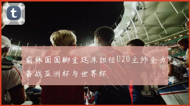 前韩国国脚金廷洙担任U20主帅全力备战亚洲杯与世界杯