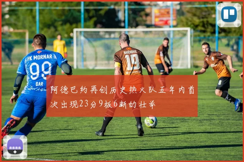 阿德巴约再创历史热火队五年内首次出现23分9板6断的壮举