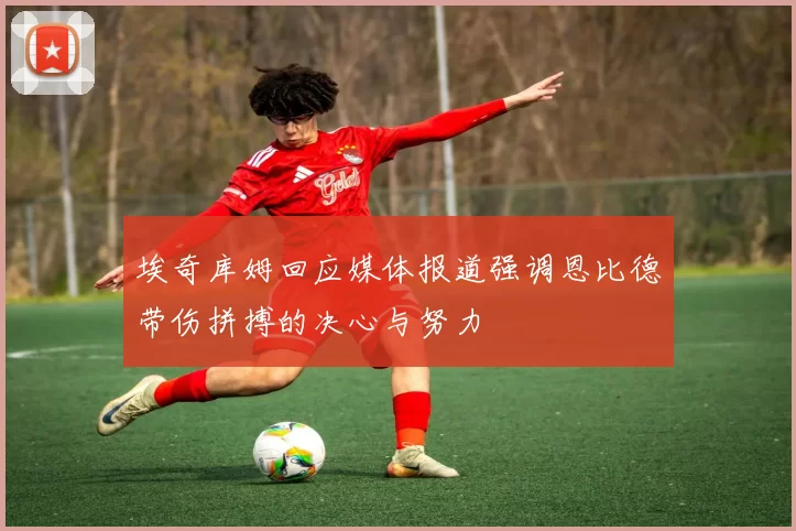 埃奇库姆回应媒体报道强调恩比德带伤拼搏的决心与努力