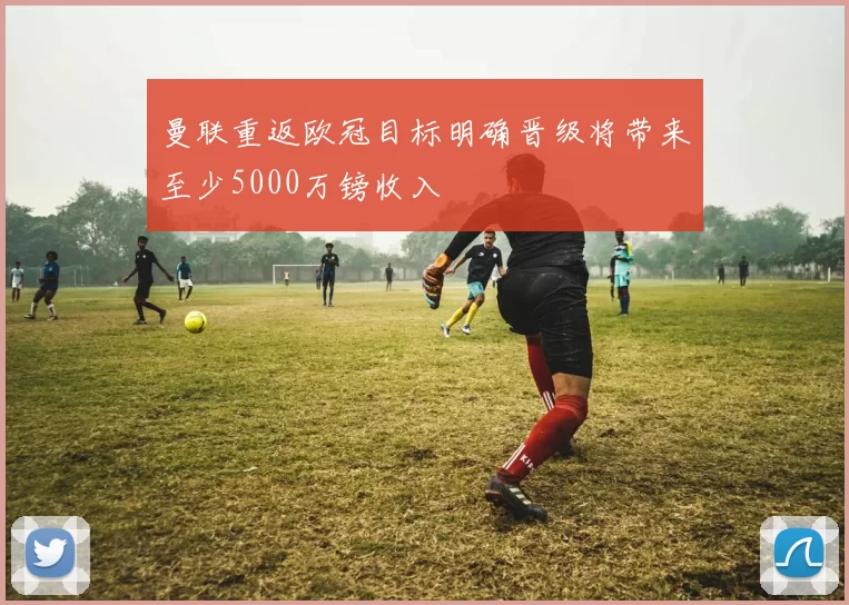 曼联重返欧冠目标明确晋级将带来至少5000万镑收入