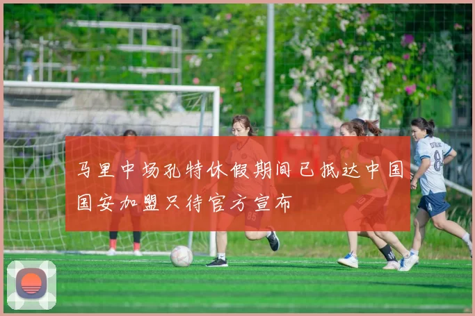 马里中场孔特休假期间已抵达中国国安加盟只待官方宣布