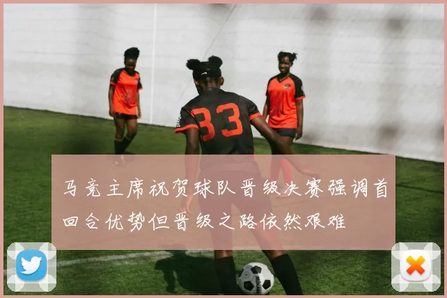 马竞主席祝贺球队晋级决赛强调首回合优势但晋级之路依然艰难