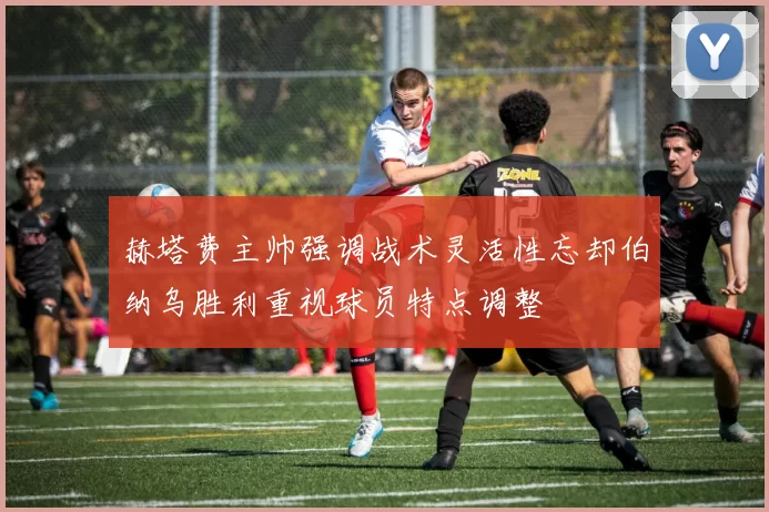赫塔费主帅强调战术灵活性忘却伯纳乌胜利重视球员特点调整