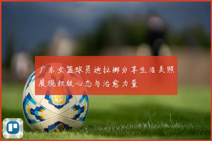 广东女篮球员迪拉娜分享生活美照展现积极心态与治愈力量
