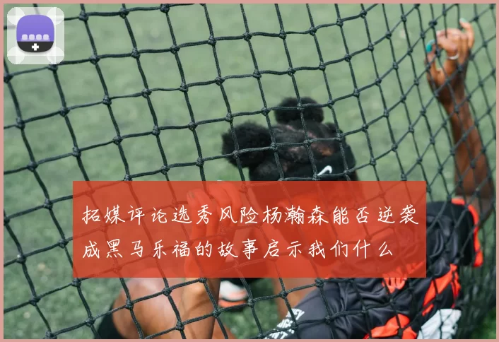 拓媒评论选秀风险杨瀚森能否逆袭成黑马乐福的故事启示我们什么