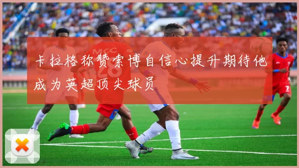卡拉格称赞索博自信心提升期待他成为英超顶尖球员