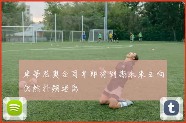 库蒂尼奥合同年即将到期未来去向仍然扑朔迷离