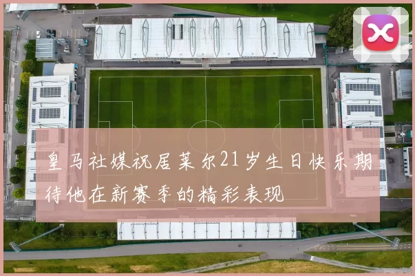 皇马社媒祝居莱尔21岁生日快乐期待他在新赛季的精彩表现