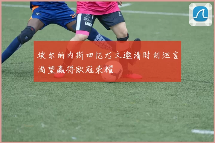 埃尔纳内斯回忆尤文邀请时刻坦言渴望赢得欧冠荣耀