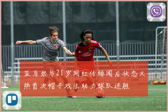 亚马尔与21岁网红传绯闻后状态火热首次帽子戏法助力球队连胜