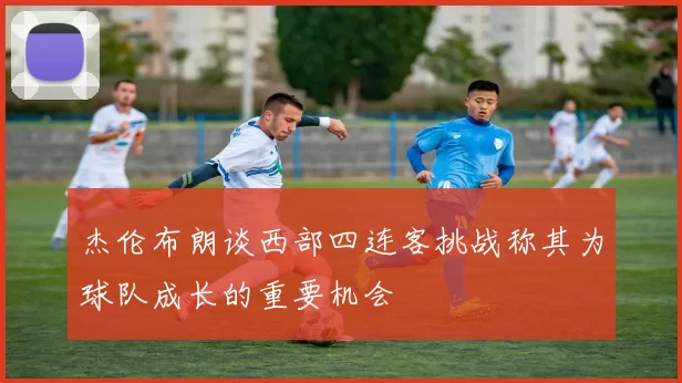 杰伦布朗谈西部四连客挑战称其为球队成长的重要机会