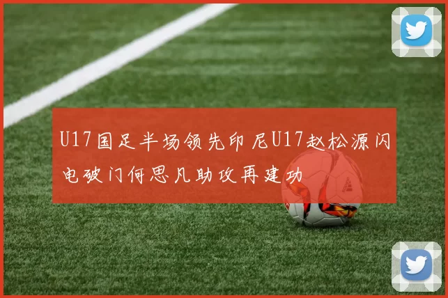 U17国足半场领先印尼U17赵松源闪电破门何思凡助攻再建功