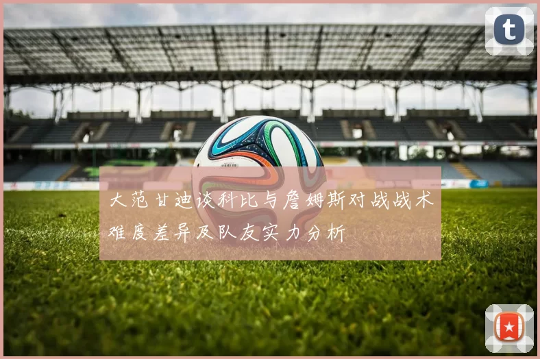 大范甘迪谈科比与詹姆斯对战战术难度差异及队友实力分析