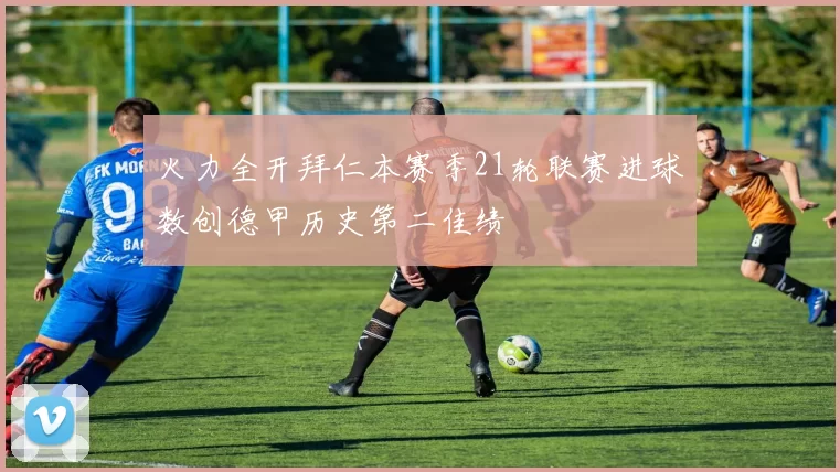 火力全开拜仁本赛季21轮联赛进球数创德甲历史第二佳绩